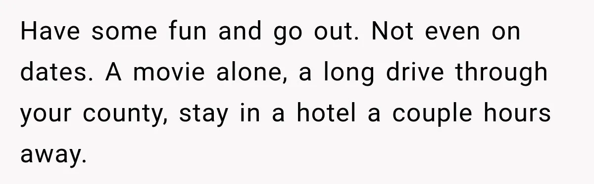 Have some fun and go out. Not even on dates. A movie alone, a long drive through your county, stay in a hotel a couple hours away.