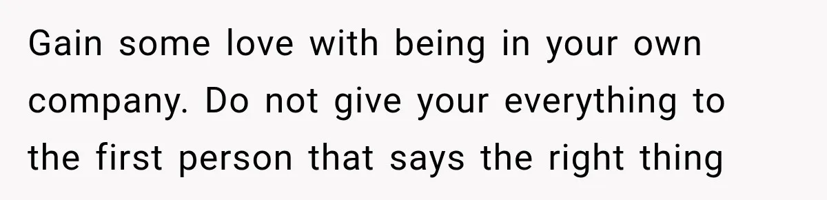 Gain some love with being in your own company. Do not give your everything to the first person that says the right thing