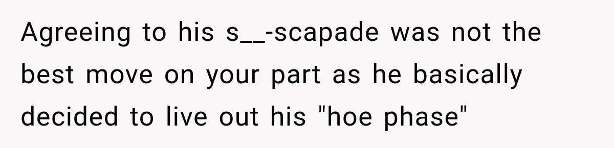 Agreeing to his s__-scapade was not the best move on your part as he basically decided to live out his "hoe phase"