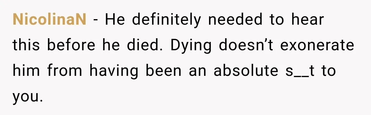 NicolinaN − He definitely needed to hear this before he died. Dying doesn’t exonerate him from having been an absolute s__t to you.