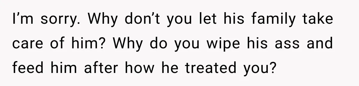 I’m sorry. Why don’t you let his family take care of him? Why do you wipe his ass and feed him after how he treated you?