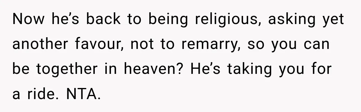 Now he’s back to being religious, asking yet another favour, not to remarry, so you can be together in heaven? He’s taking you for a ride. NTA.
