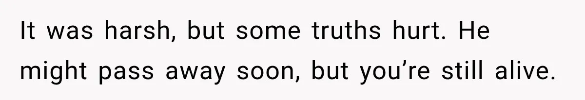 It was harsh, but some truths hurt. He might pass away soon, but you’re still alive.