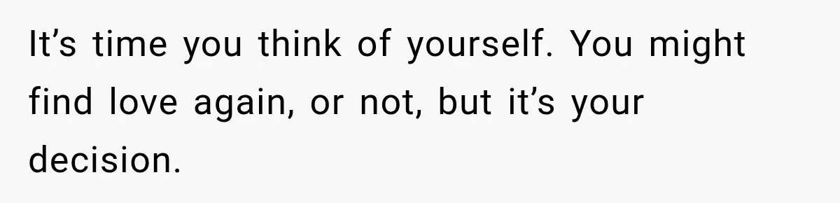 It’s time you think of yourself. You might find love again, or not, but it’s your decision.