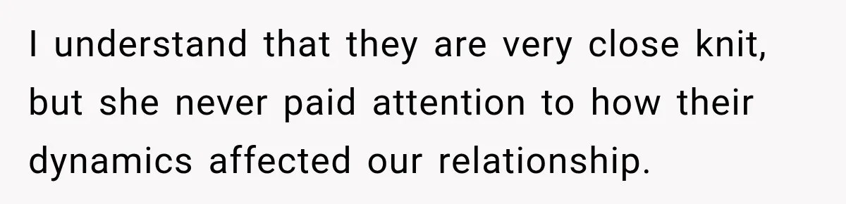 I understand that they are very close knit, but she never paid attention to how their dynamics affected our relationship.