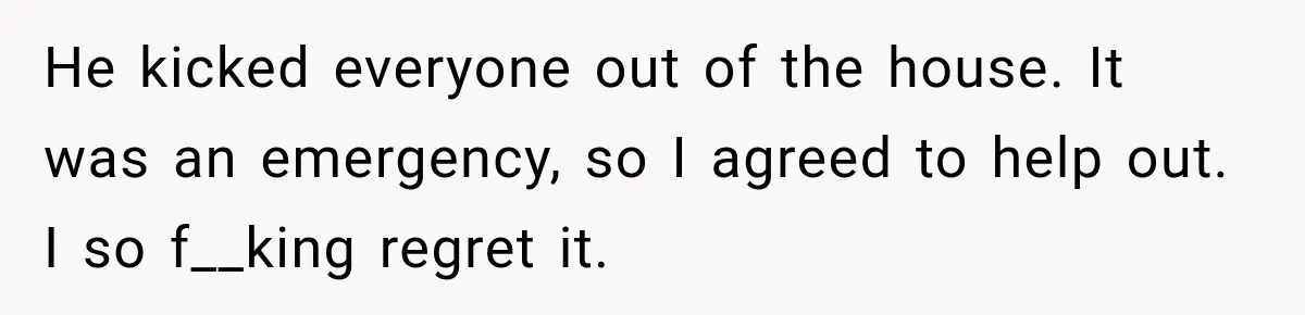 He kicked everyone out of the house. It was an emergency, so I agreed to help out. I so f__king regret it.