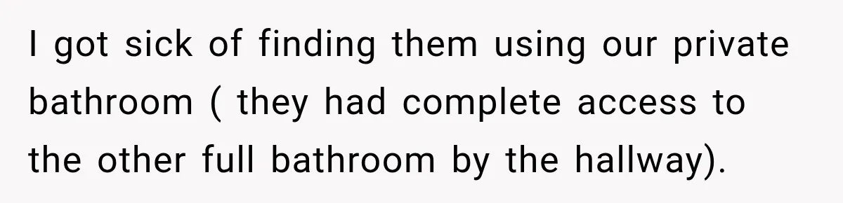 I got sick of finding them using our private bathroom ( they had complete access to the other full bathroom by the hallway).