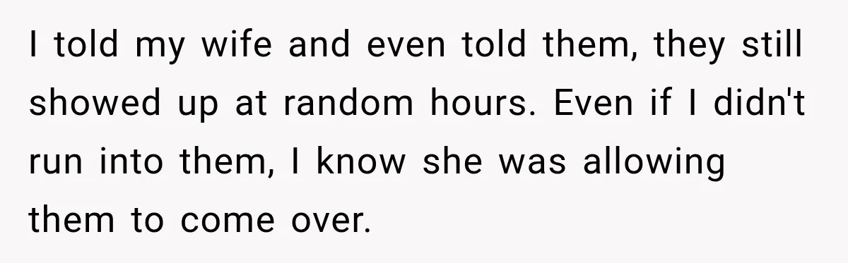 I told my wife and even told them, they still showed up at random hours. Even if I didn't run into them, I know she was allowing them to come...