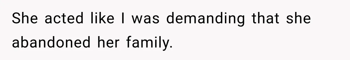 She acted like I was demanding that she abandoned her family.