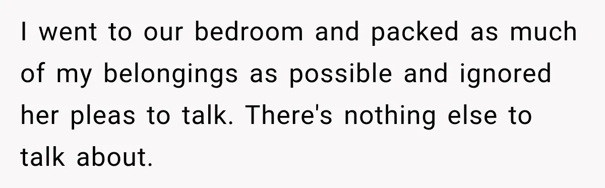 I went to our bedroom and packed as much of my belongings as possible and ignored her pleas to talk. There's nothing else to talk about.