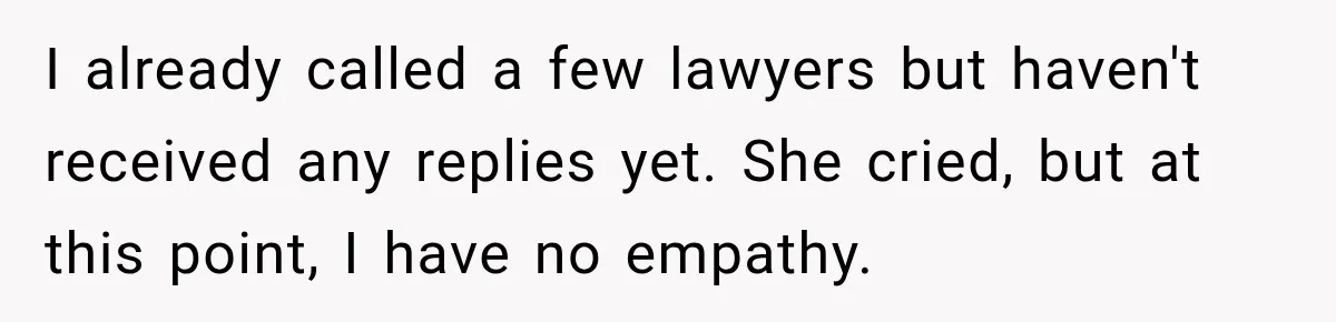 I already called a few lawyers but haven't received any replies yet. She cried, but at this point, I have no empathy.