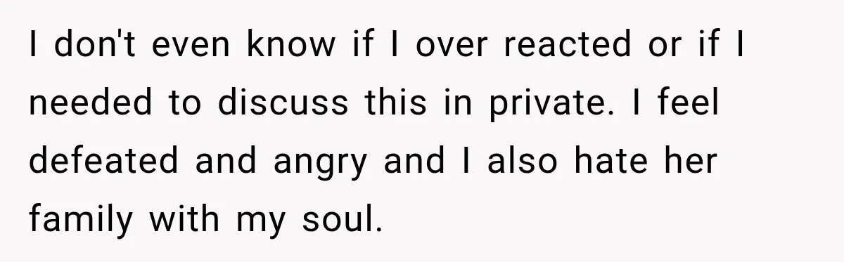 I don't even know if I over reacted or if I needed to discuss this in private. I feel defeated and angry and I also hate her family with my...