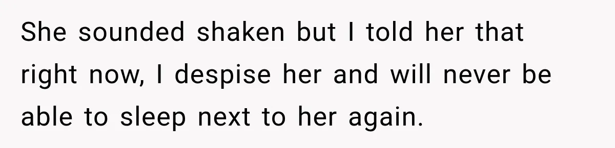 She sounded shaken but I told her that right now, I despise her and will never be able to sleep next to her again.