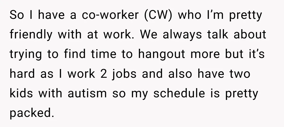 So I have a co-worker (CW) who I’m pretty friendly with at work. We always talk about trying to find time to hangout more but it’s hard as I work...