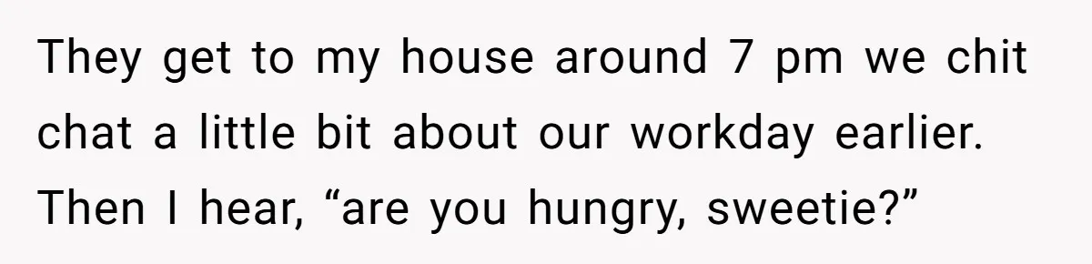 They get to my house around 7 pm we chit chat a little bit about our workday earlier. Then I hear, “are you hungry, sweetie?”