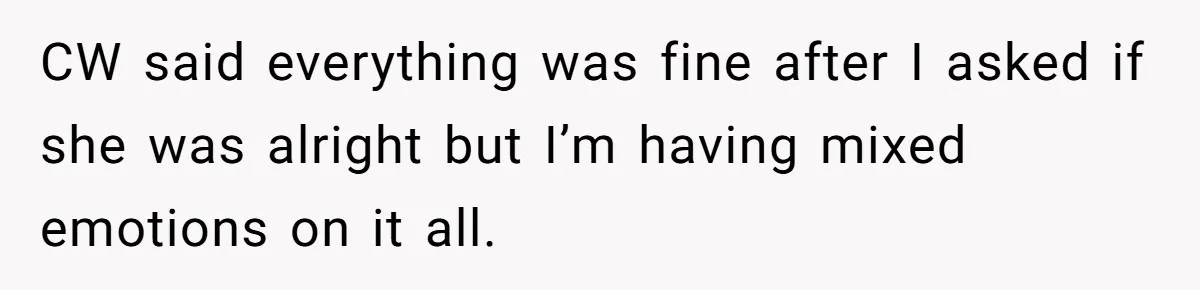 CW said everything was fine after I asked if she was alright but I’m having mixed emotions on it all.