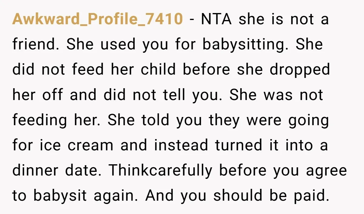 Awkward_Profile_7410 − NTA she is not a friend. She used you for babysitting. She did not feed her child before she dropped her off and did not tell you. She...