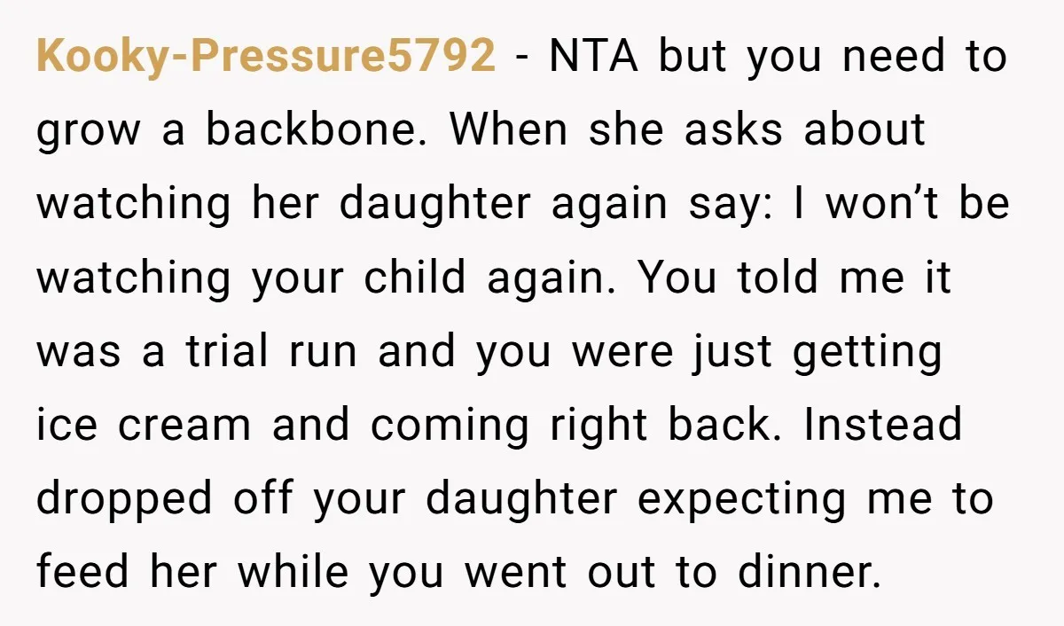 Kooky-Pressure5792 − NTA but you need to grow a backbone. When she asks about watching her daughter again say: I won’t be watching your child again. You told me it...