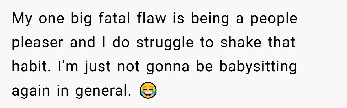 My one big fatal flaw is being a people pleaser and I do struggle to shake that habit. I’m just not gonna be babysitting again in general. 😂