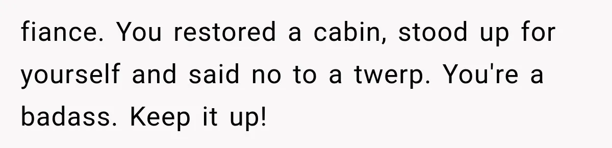 Brother Assumes He Can Use Sister’s Dream Cabin For His Wedding, But She Says No fiance. You restored a cabin, stood up for yourself and said no to a twerp. You're a badass. Keep it up!