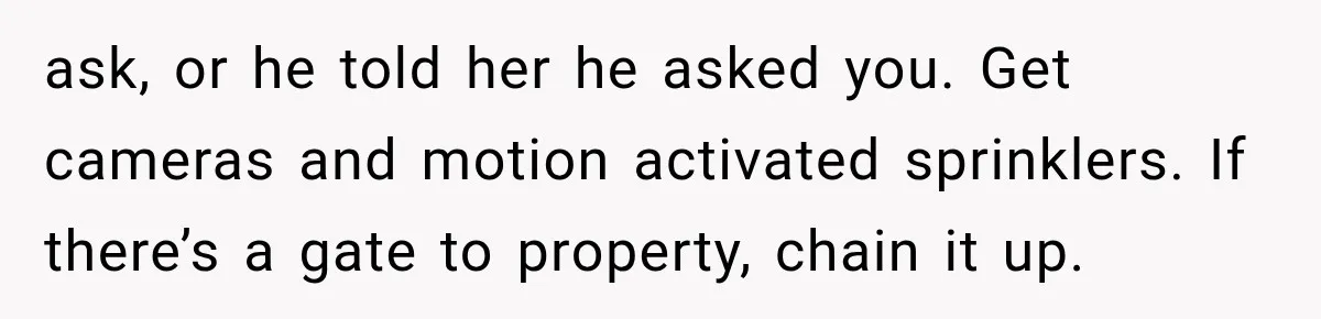 Brother Assumes He Can Use Sister’s Dream Cabin For His Wedding, But She Says No ask, or he told her he asked you. Get cameras and motion activated sprinklers. If there’s a gate to property, chain it up.