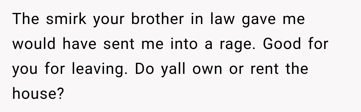 The smirk your brother in law gave me would have sent me into a rage. Good for you for leaving. Do yall own or rent the house?