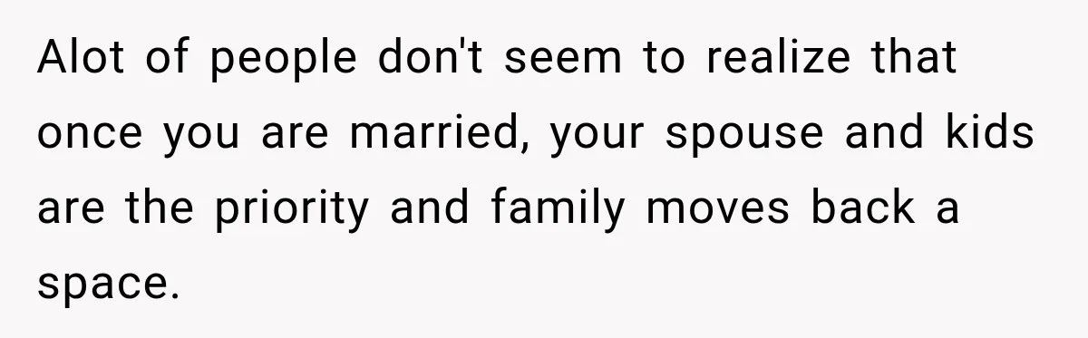 Alot of people don't seem to realize that once you are married, your spouse and kids are the priority and family moves back a space.
