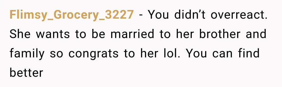 Flimsy_Grocery_3227 − You didn’t overreact. She wants to be married to her brother and family so congrats to her lol. You can find better