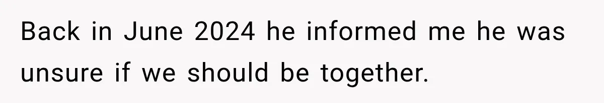 Back in June 2024 he informed me he was unsure if we should be together.