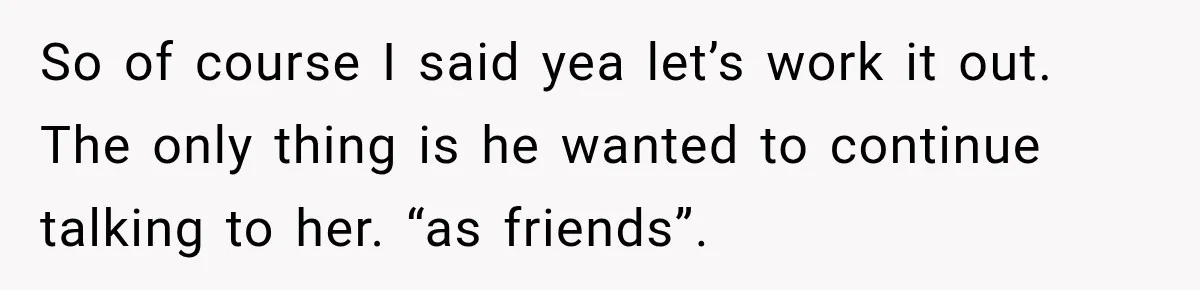 So of course I said yea let’s work it out. The only thing is he wanted to continue talking to her. “as friends”.