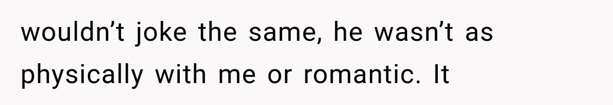 wouldn’t joke the same, he wasn’t as physically with me or romantic. It