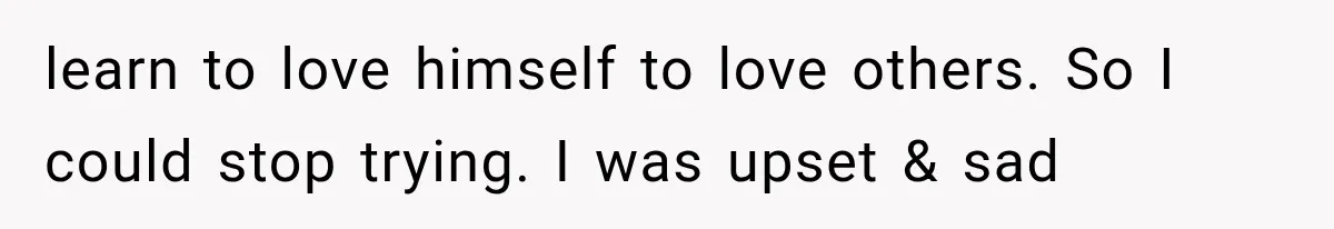 learn to love himself to love others. So I could stop trying. I was upset & sad