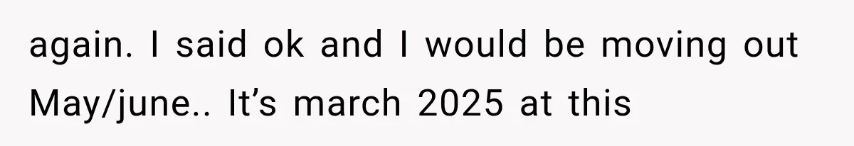 again. I said ok and I would be moving out May/june.. It’s march 2025 at this