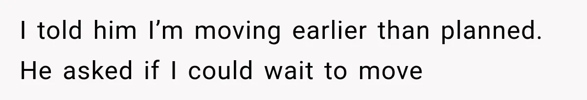 I told him I’m moving earlier than planned. He asked if I could wait to move