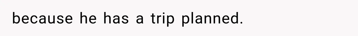 because he has a trip planned.