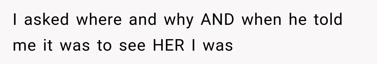 I asked where and why AND when he told me it was to see HER I was