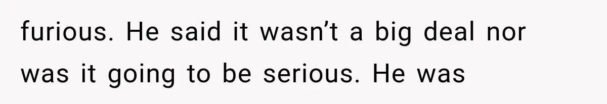 furious. He said it wasn’t a big deal nor was it going to be serious. He was