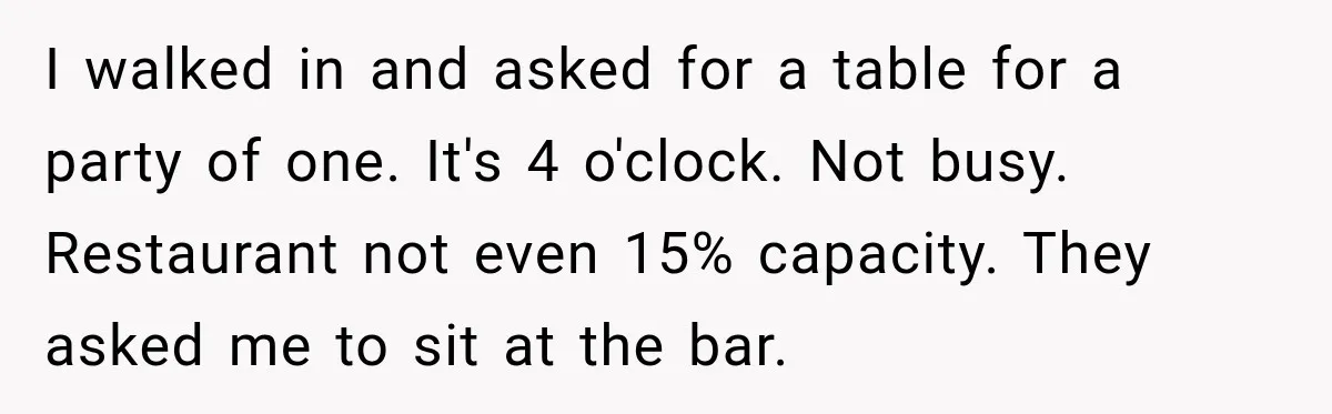 I walked in and asked for a table for a party of one. It's 4 o'clock. Not busy. Restaurant not even 15% capacity. They asked me to sit at the...