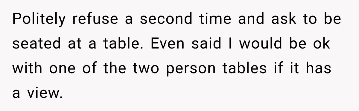 Politely refuse a second time and ask to be seated at a table. Even said I would be ok with one of the two person tables if it has a...