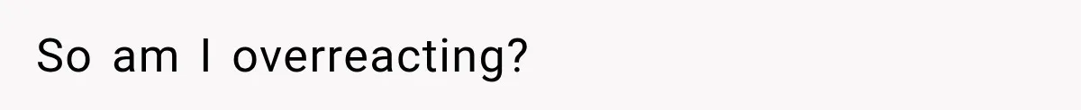So am I overreacting?