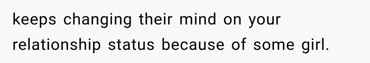 keeps changing their mind on your relationship status because of some girl.
