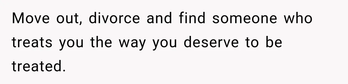 Move out, divorce and find someone who treats you the way you deserve to be treated.