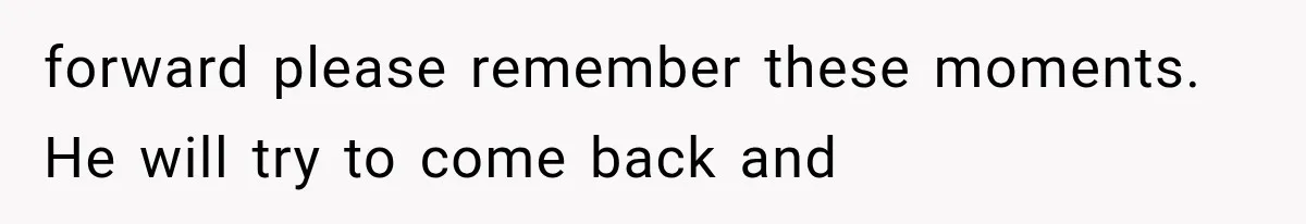forward please remember these moments. He will try to come back and