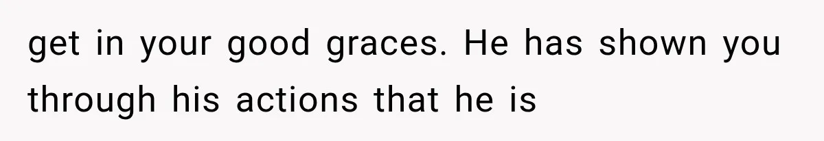 get in your good graces. He has shown you through his actions that he is