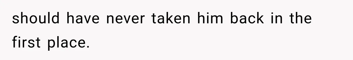 should have never taken him back in the first place.