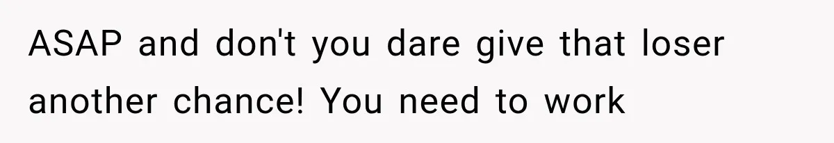 ASAP and don't you dare give that loser another chance! You need to work