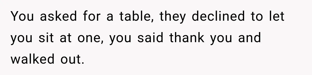 You asked for a table, they declined to let you sit at one, you said thank you and walked out.