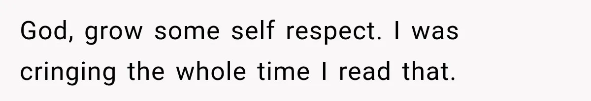 God, grow some self respect. I was cringing the whole time I read that.