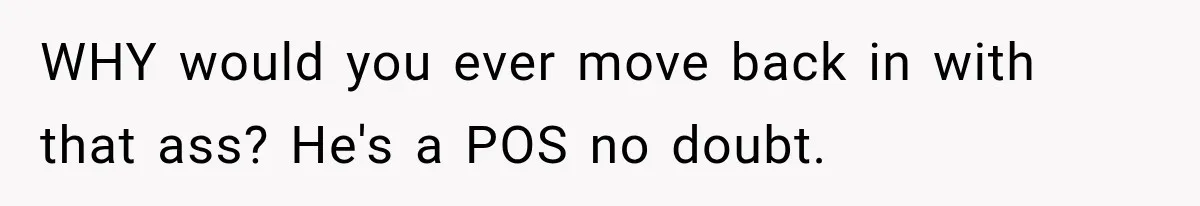 WHY would you ever move back in with that ass? He's a POS no doubt.