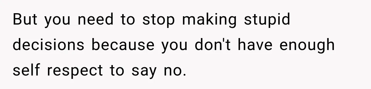 But you need to stop making stupid decisions because you don't have enough self respect to say no.
